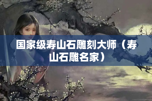国家级寿山石雕刻大师（寿山石雕名家）