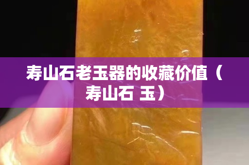 寿山石老玉器的收藏价值（寿山石 玉）
