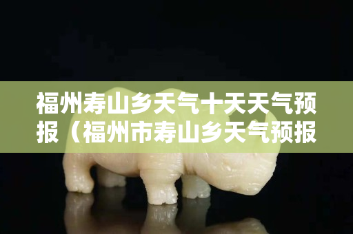 福州寿山乡天气十天天气预报（福州市寿山乡天气预报）