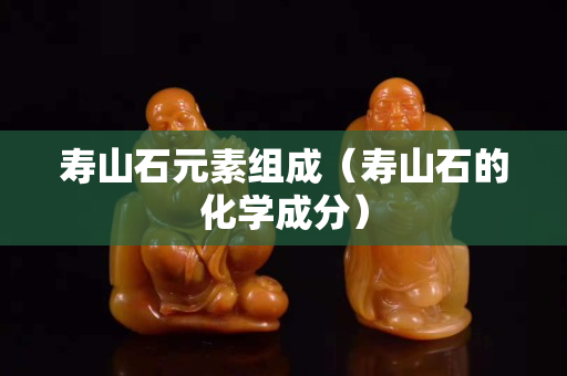寿山石元素组成（寿山石的化学成分）