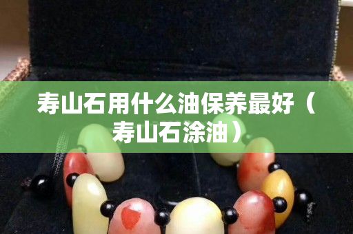 寿山石用什么油保养最好（寿山石涂油）