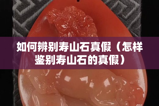 如何辨别寿山石真假（怎样鉴别寿山石的真假）