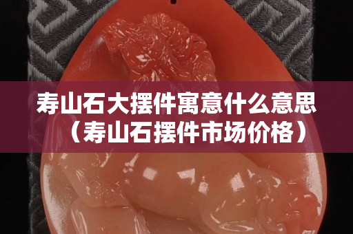 寿山石大摆件寓意什么意思（寿山石摆件市场价格）