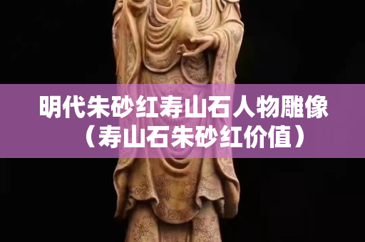 明代朱砂红寿山石人物雕像（寿山石朱砂红价值）