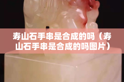 寿山石手串是合成的吗（寿山石手串是合成的吗图片）