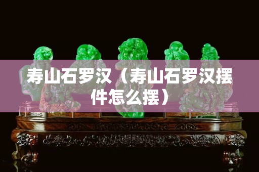 寿山石罗汉（寿山石罗汉摆件怎么摆）