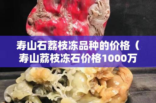 寿山石荔枝冻品种的价格（寿山荔枝冻石价格1000万）