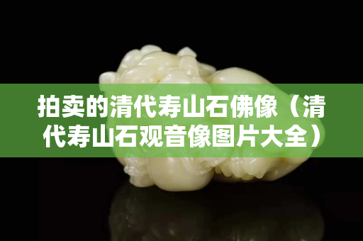 拍卖的清代寿山石佛像（清代寿山石观音像图片大全）