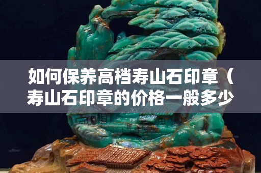 如何保养高档寿山石印章（寿山石印章的价格一般多少钱）