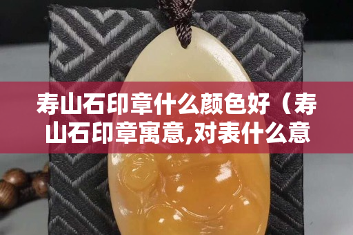 寿山石印章什么颜色好（寿山石印章寓意,对表什么意思）