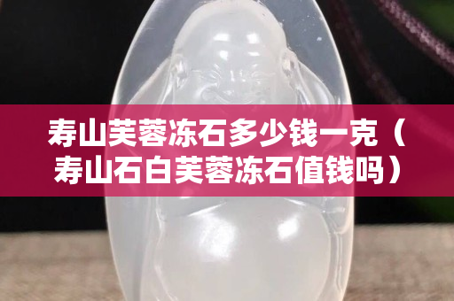 寿山芙蓉冻石多少钱一克（寿山石白芙蓉冻石值钱吗）