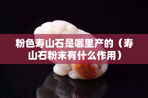 粉色寿山石是哪里产的（寿山石粉末有什么作用）