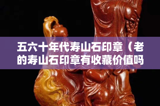 五六十年代寿山石印章（老的寿山石印章有收藏价值吗？）