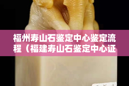 福州寿山石鉴定中心鉴定流程（福建寿山石鉴定中心证书）