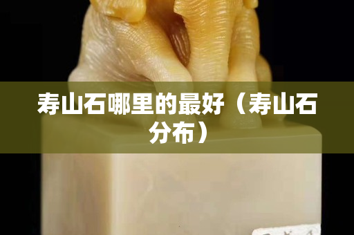 寿山石哪里的最好（寿山石分布）