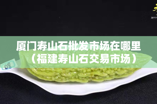 厦门寿山石批发市场在哪里（福建寿山石交易市场）