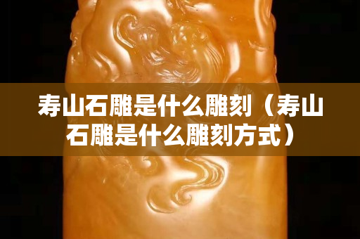 寿山石雕是什么雕刻（寿山石雕是什么雕刻方式）