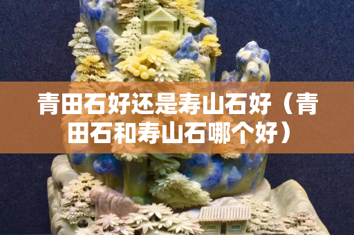 青田石好还是寿山石好（青田石和寿山石哪个好）