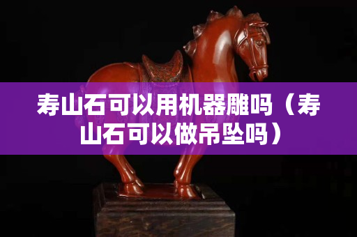 寿山石可以用机器雕吗（寿山石可以做吊坠吗）