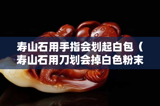 寿山石用手指会划起白包（寿山石用刀划会掉白色粉末吗）