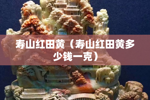 寿山红田黄（寿山红田黄多少钱一克）