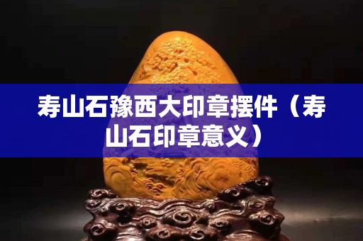 寿山石豫西大印章摆件（寿山石印章意义）