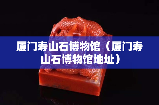 厦门寿山石博物馆（厦门寿山石博物馆地址）