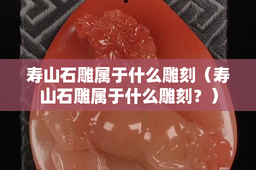 寿山石雕属于什么雕刻（寿山石雕属于什么雕刻？）
