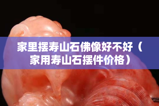 家里摆寿山石佛像好不好（家用寿山石摆件价格）