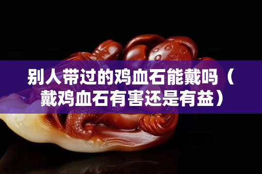 别人带过的鸡血石能戴吗（戴鸡血石有害还是有益）