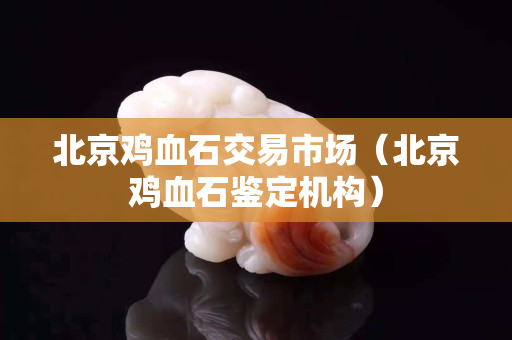 北京鸡血石交易市场（北京鸡血石鉴定机构）