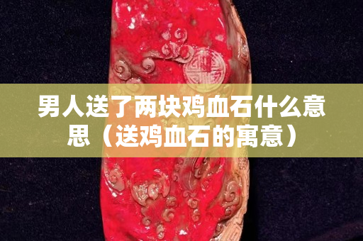 男人送了两块鸡血石什么意思（送鸡血石的寓意）