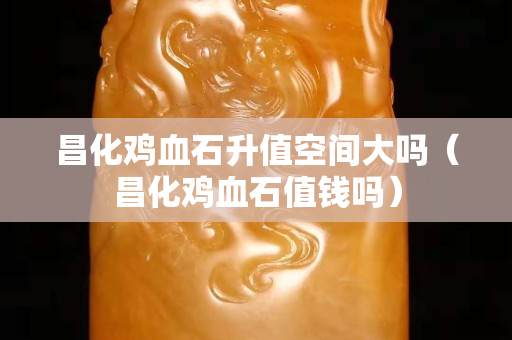 昌化鸡血石升值空间大吗（昌化鸡血石值钱吗）