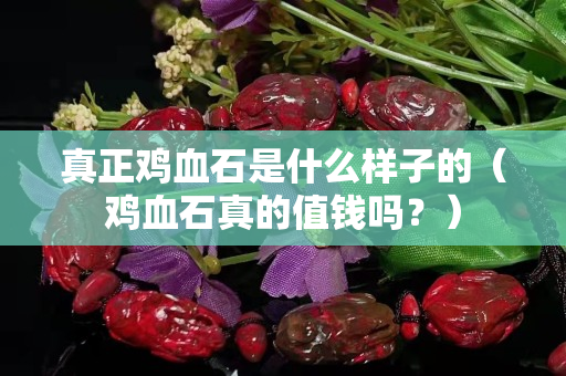真正鸡血石是什么样子的（鸡血石真的值钱吗？）