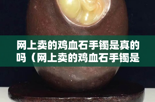 网上卖的鸡血石手镯是真的吗（网上卖的鸡血石手镯是真的吗安全吗）