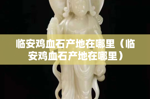 临安鸡血石产地在哪里（临安鸡血石产地在哪里）