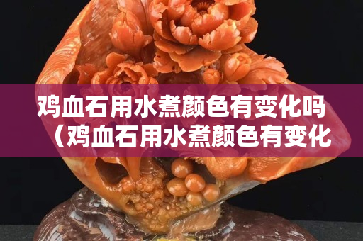 鸡血石用水煮颜色有变化吗（鸡血石用水煮颜色有变化吗视频）