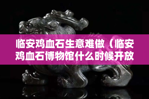 临安鸡血石生意难做（临安鸡血石博物馆什么时候开放）