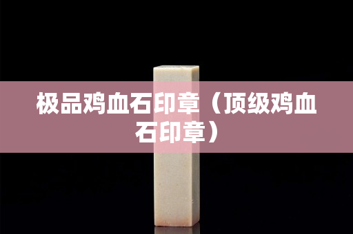 极品鸡血石印章（顶级鸡血石印章）
