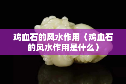 鸡血石的风水作用（鸡血石的风水作用是什么）