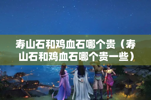 寿山石和鸡血石哪个贵（寿山石和鸡血石哪个贵一些）