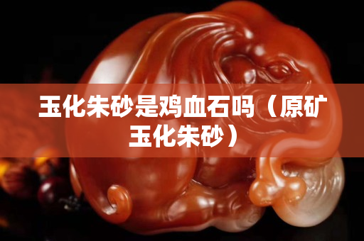 玉化朱砂是鸡血石吗（原矿玉化朱砂）