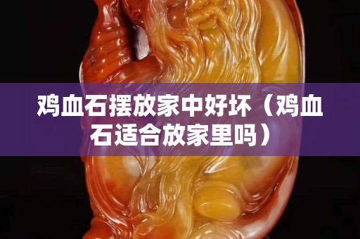 鸡血石摆放家中好坏（鸡血石适合放家里吗）