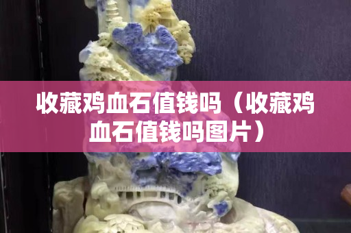 收藏鸡血石值钱吗（收藏鸡血石值钱吗图片）