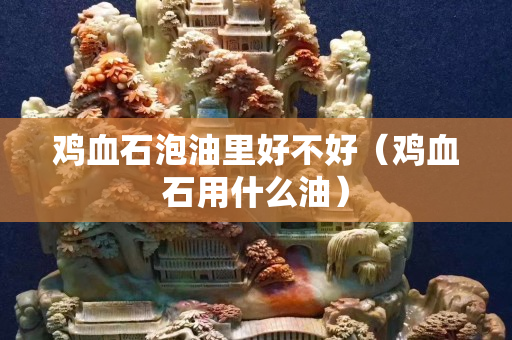 鸡血石泡油里好不好（鸡血石用什么油）