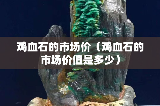 鸡血石的市场价（鸡血石的市场价值是多少）