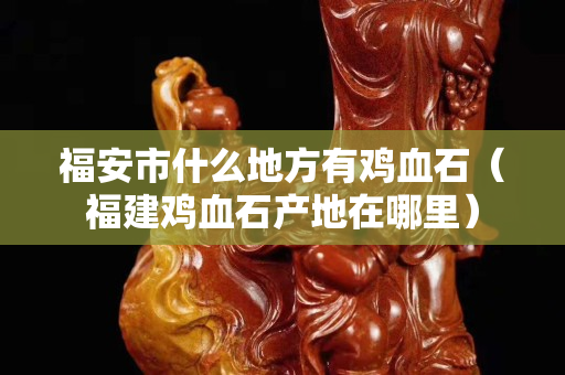 福安市什么地方有鸡血石（福建鸡血石产地在哪里）