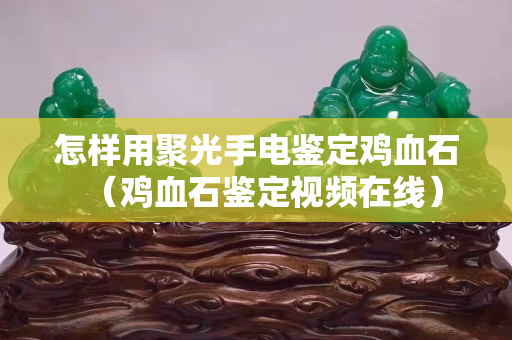 怎样用聚光手电鉴定鸡血石（鸡血石鉴定视频在线）