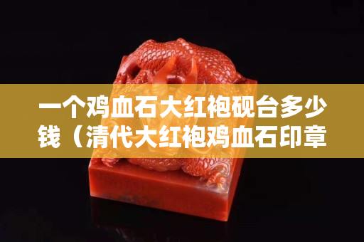 一个鸡血石大红袍砚台多少钱（清代大红袍鸡血石印章拍卖记录）
