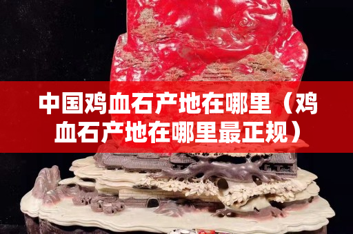 中国鸡血石产地在哪里（鸡血石产地在哪里最正规）